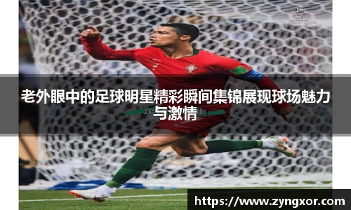 老外眼中的足球明星精彩瞬间集锦展现球场魅力与激情